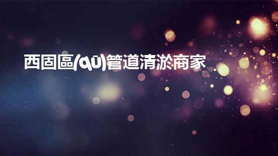 西固區(qū)管道清淤商家，解決你的煩惱！